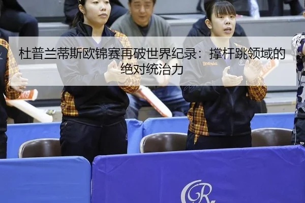 杜普兰蒂斯欧锦赛再破世界纪录：撑杆跳领域的绝对统治力