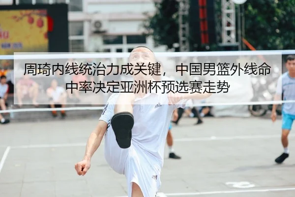 周琦内线统治力成关键，中国男篮外线命中率决定亚洲杯预选赛走势