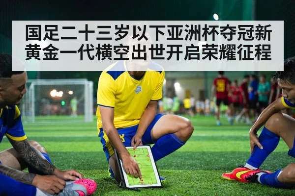 国足二十三岁以下亚洲杯夺冠新黄金一代横空出世开启荣耀征程